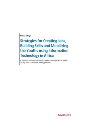 Emeka Okoye
Strategies for Creating Jobs,
Building Skills and Mobilizing
the Youths using Information
Technology in Africa
A Presentation to the Minister of Federal Ministry of Youth, Nigeria,
during their 2011 Annual Strategy Retreat.
August 5, 2011
 
