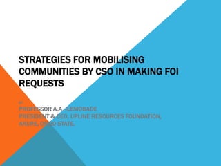 STRATEGIES FOR MOBILISING
COMMUNITIES BY CSO IN MAKING FOI
REQUESTS
BY
PROFESSOR A.A. ILEMOBADE
PRESIDENT & CEO, UPLINE RESOURCES FOUNDATION,
AKURE, ONDO STATE.
 