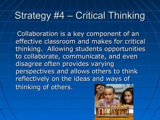 Strategy #4 – Critical Thinking
Collaboration is a key component of an
effective classroom and makes for critical
thinking. Allowing students opportunities
to collaborate, communicate, and even
disagree often provides varying
perspectives and allows others to think
reflectively on the ideas and ways of
thinking of others.

11

 