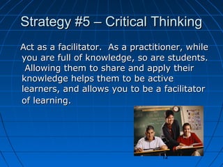 Strategy #5 – Critical Thinking
Act as a facilitator. As a practitioner, while
you are full of knowledge, so are students.
Allowing them to share and apply their
knowledge helps them to be active
learners, and allows you to be a facilitator
of learning.

12

 