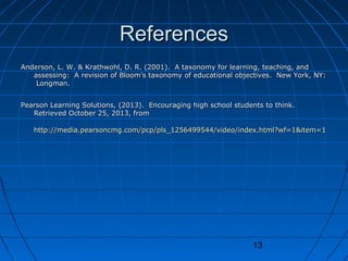 References
Anderson, L. W. & Krathwohl, D. R. (2001). A taxonomy for learning, teaching, and
assessing: A revision of Bloom’s taxonomy of educational objectives. New York, NY:
Longman.
Pearson Learning Solutions, (2013). Encouraging high school students to think.
Retrieved October 25, 2013, from
http://media.pearsoncmg.com/pcp/pls_1256499544/video/index.html?wf=1&item=1

13

 