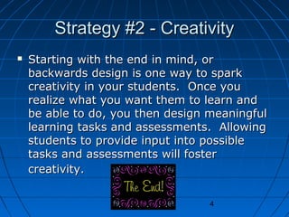 Strategy #2 - Creativity


Starting with the end in mind, or
backwards design is one way to spark
creativity in your students. Once you
realize what you want them to learn and
be able to do, you then design meaningful
learning tasks and assessments. Allowing
students to provide input into possible
tasks and assessments will foster
creativity.
4

 
