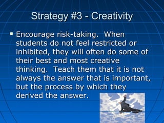 Strategy #3 - Creativity


Encourage risk-taking. When
students do not feel restricted or
inhibited, they will often do some of
their best and most creative
thinking. Teach them that it is not
always the answer that is important,
but the process by which they
derived the answer.
5

 