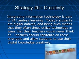 Strategy #5 - Creativity
Integrating information technology is part
of 21st century learning. Today’s students
are digital natives, and being such means
that they often times utilize technology in
ways that their teachers would never think
of. Teachers should capitalize on these
strengths and allow students to use their
digital knowledge creatively.

7

 