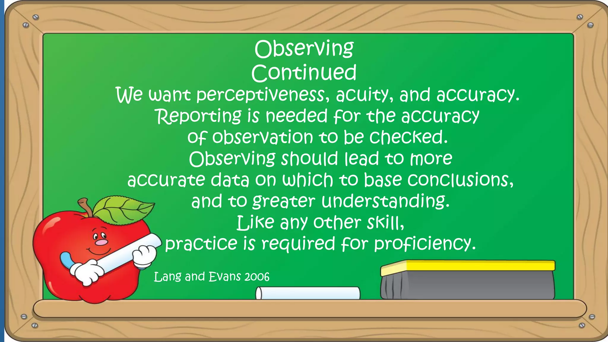 Observing
Continued
We want perceptiveness, acuity, and accuracy.
Reporting is needed for the accuracy
of observation to be checked.
Observing should lead to more
accurate data on which to base conclusions,
and to greater understanding.
Like any other skill,
practice is required for proficiency.
Lang and Evans 2006
 