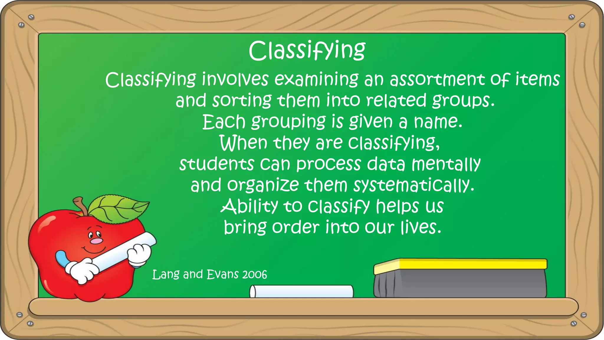 Classifying
Classifying involves examining an assortment of items
and sorting them into related groups.
Each grouping is given a name.
When they are classifying,
students can process data mentally
and organize them systematically.
Ability to classify helps us
bring order into our lives.
Lang and Evans 2006
 