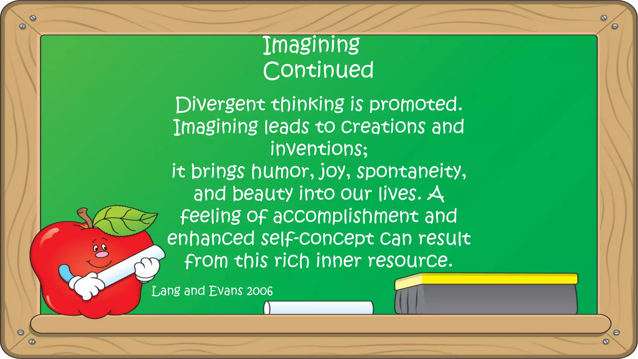 Imagining
Continued
Divergent thinking is promoted.
Imagining leads to creations and
inventions;
it brings humor, joy, spontaneity,
and beauty into our lives. A
feeling of accomplishment and
enhanced self-concept can result
from this rich inner resource.
Lang and Evans 2006
 