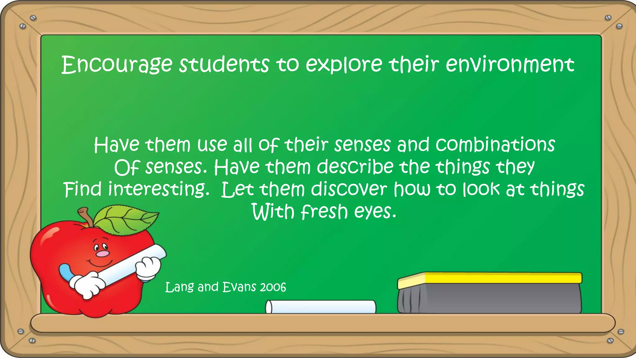 Encourage students to explore their environment
Have them use all of their senses and combinations
Of senses. Have them describe the things they
Find interesting. Let them discover how to look at things
With fresh eyes.
Lang and Evans 2006
 