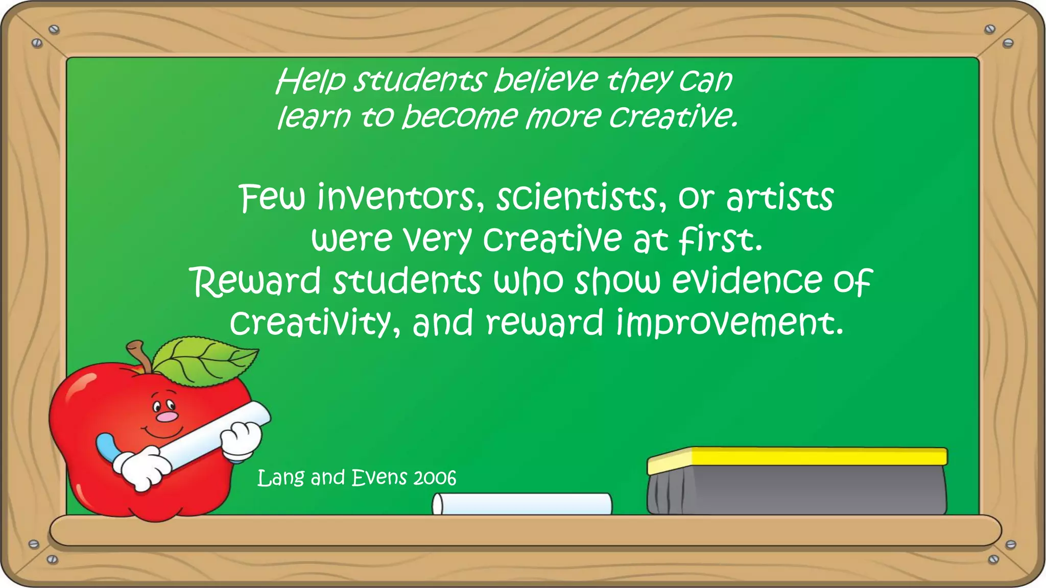 Help students believe they can
learn to become more creative.
Few inventors, scientists, or artists
were very creative at first.
Reward students who show evidence of
creativity, and reward improvement.
Lang and Evens 2006
 