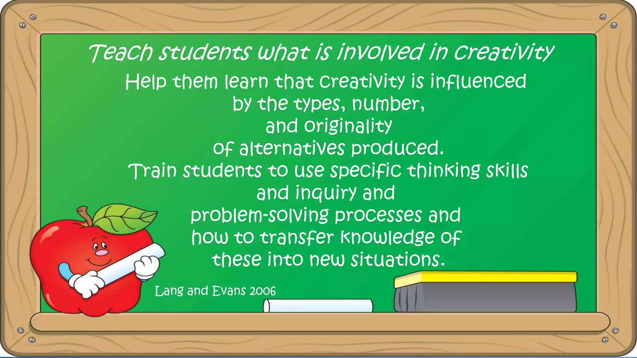 Teach students what is involved in creativity
Help them learn that creativity is influenced
by the types, number,
and originality
of alternatives produced.
Train students to use specific thinking skills
and inquiry and
problem-solving processes and
how to transfer knowledge of
these into new situations.
Lang and Evans 2006
 