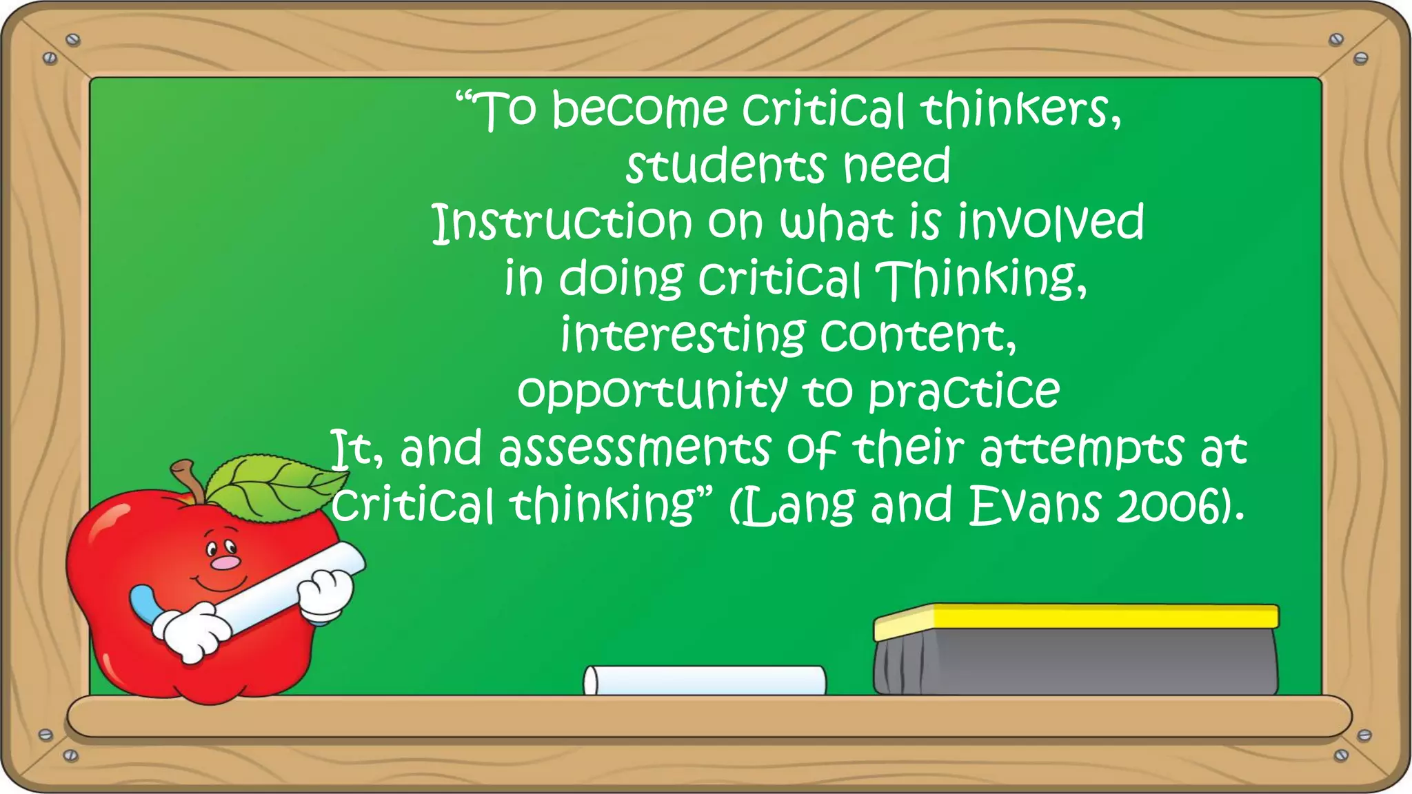 “To become critical thinkers,
students need
Instruction on what is involved
in doing critical Thinking,
interesting content,
opportunity to practice
It, and assessments of their attempts at
critical thinking” (Lang and Evans 2006).
 