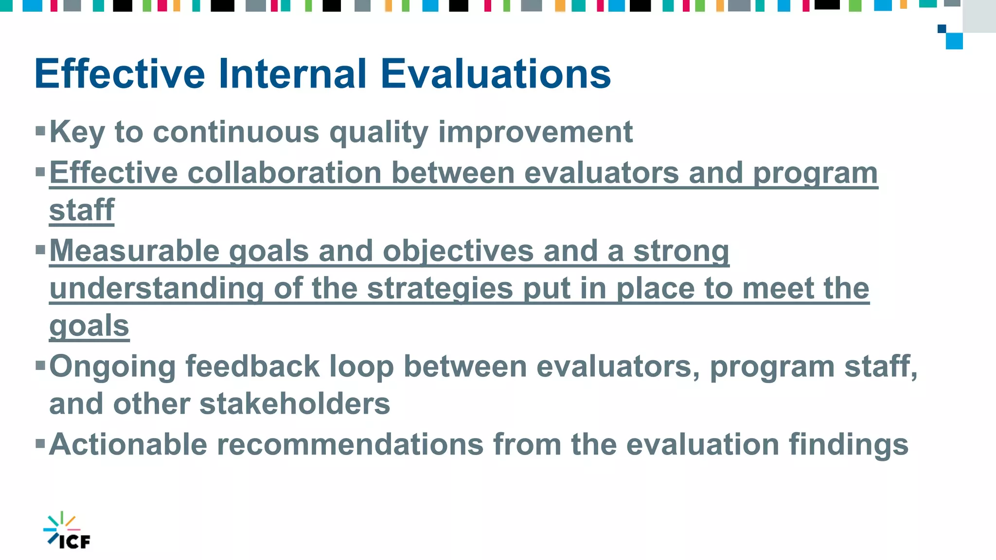 Effective Internal Evaluations
Key to continuous quality improvement
Effective collaboration between evaluators and program
staff
Measurable goals and objectives and a strong
understanding of the strategies put in place to meet the
goals
Ongoing feedback loop between evaluators, program staff,
and other stakeholders
Actionable recommendations from the evaluation findings
 