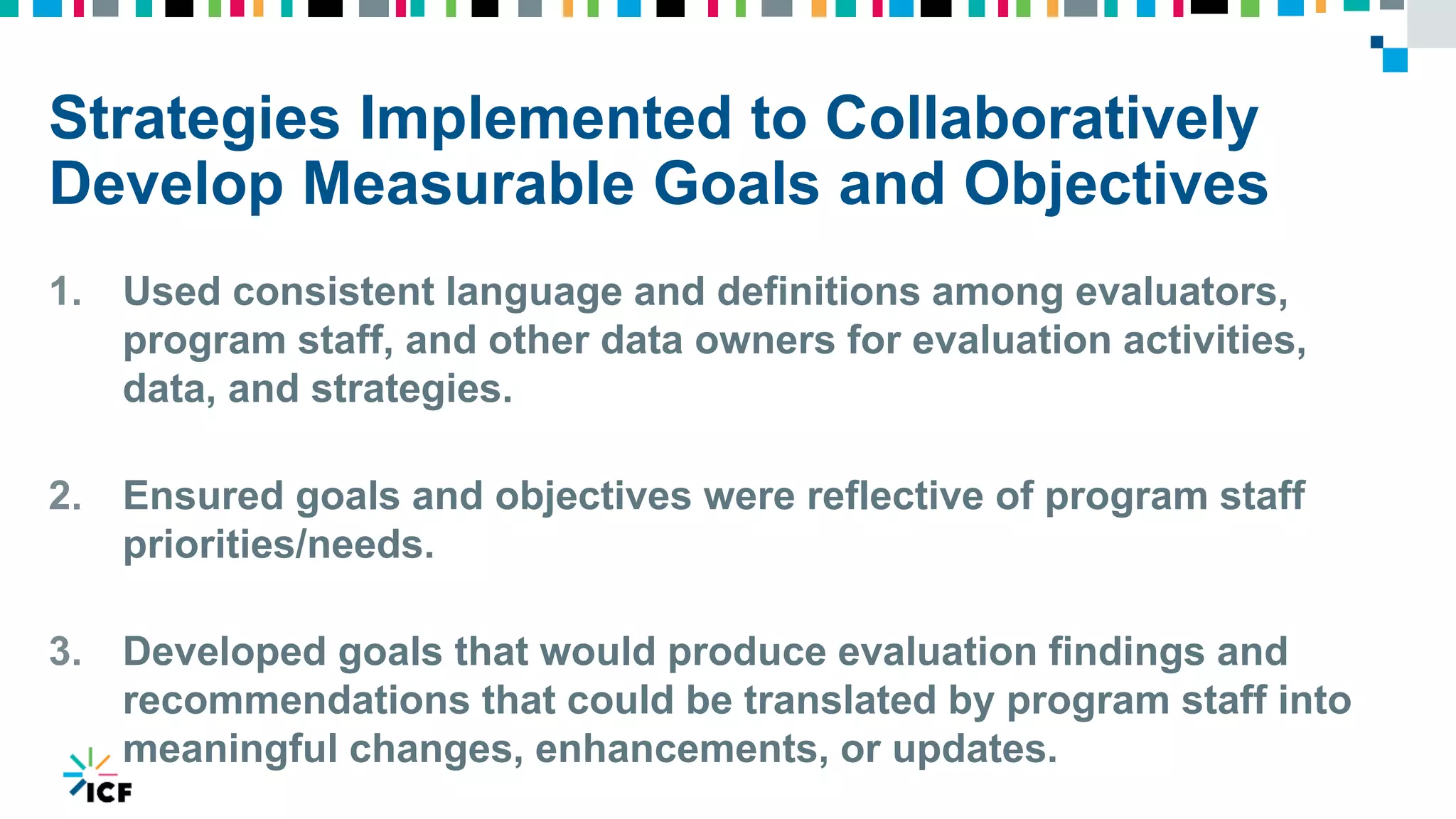 Strategies Implemented to Collaboratively
Develop Measurable Goals and Objectives
1. Used consistent language and definitions among evaluators,
program staff, and other data owners for evaluation activities,
data, and strategies.
2. Ensured goals and objectives were reflective of program staff
priorities/needs.
3. Developed goals that would produce evaluation findings and
recommendations that could be translated by program staff into
meaningful changes, enhancements, or updates.
 