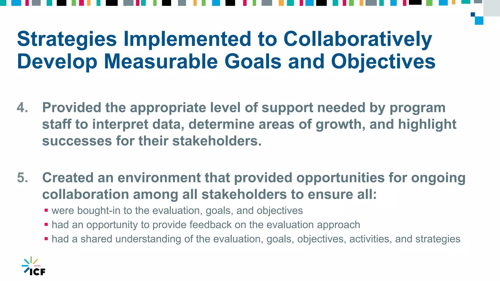 Strategies Implemented to Collaboratively
Develop Measurable Goals and Objectives
4. Provided the appropriate level of support needed by program
staff to interpret data, determine areas of growth, and highlight
successes for their stakeholders.
5. Created an environment that provided opportunities for ongoing
collaboration among all stakeholders to ensure all:
 were bought-in to the evaluation, goals, and objectives
 had an opportunity to provide feedback on the evaluation approach
 had a shared understanding of the evaluation, goals, objectives, activities, and strategies
 