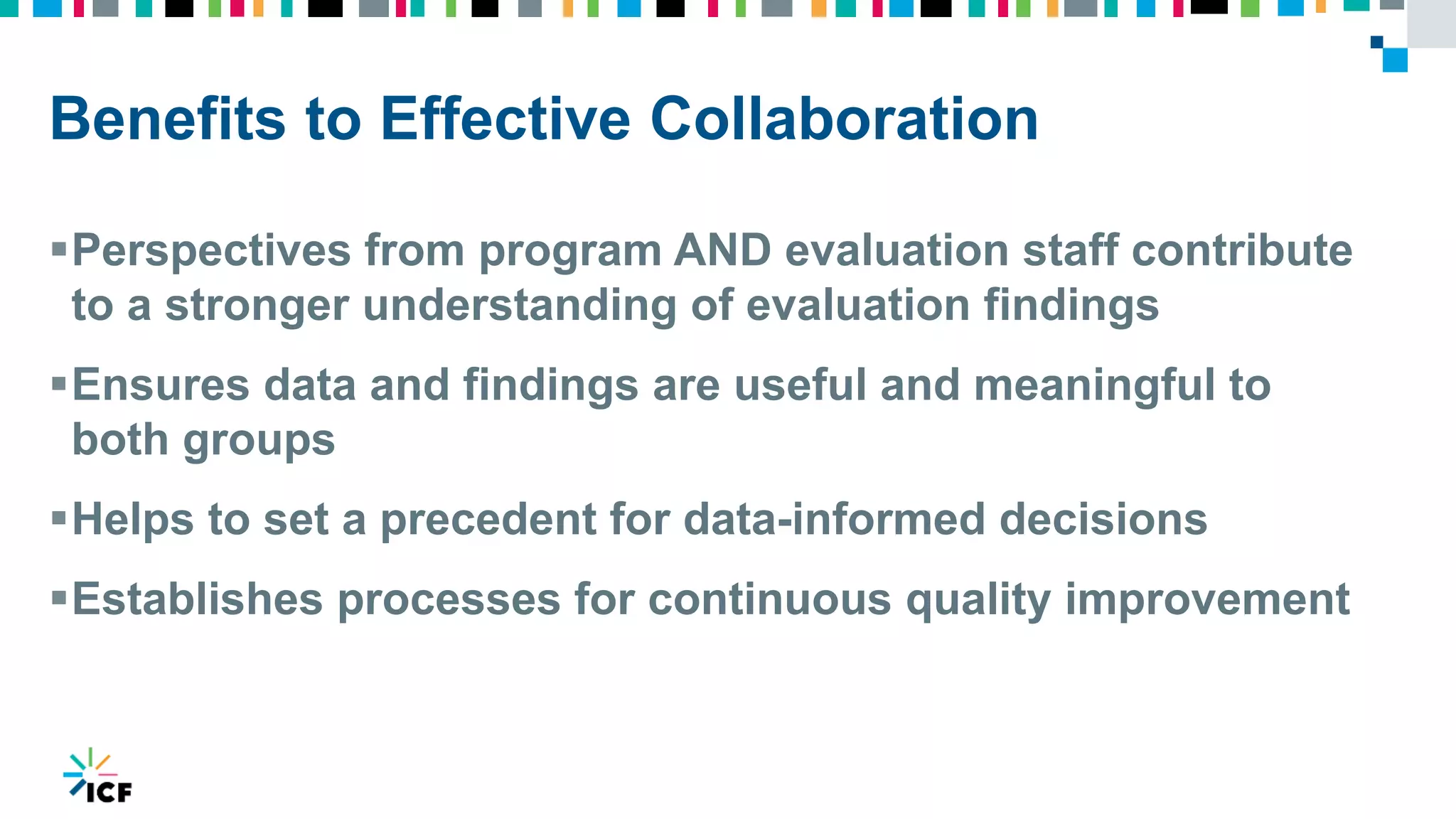 Benefits to Effective Collaboration
Perspectives from program AND evaluation staff contribute
to a stronger understanding of evaluation findings
Ensures data and findings are useful and meaningful to
both groups
Helps to set a precedent for data-informed decisions
Establishes processes for continuous quality improvement
 