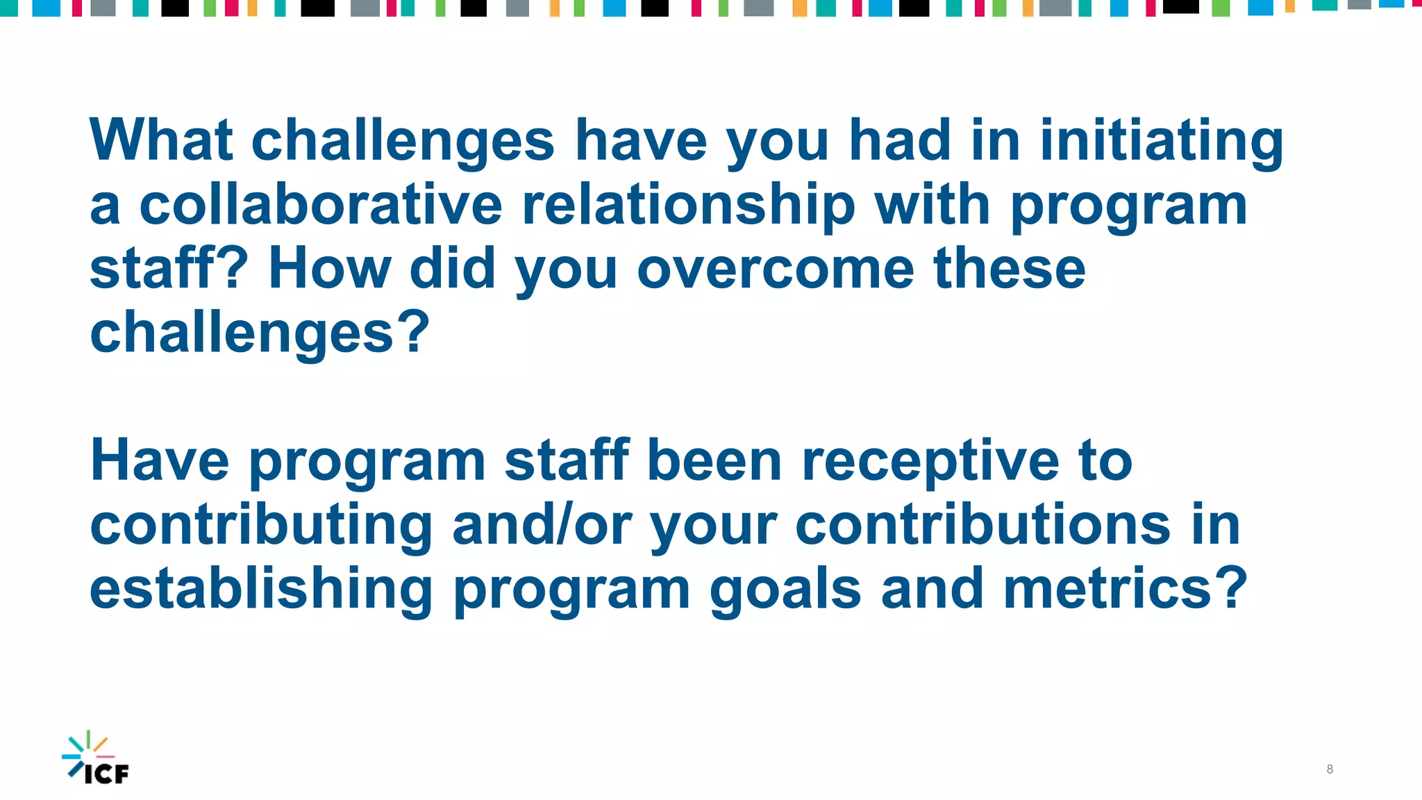 What challenges have you had in initiating
a collaborative relationship with program
staff? How did you overcome these
challenges?
Have program staff been receptive to
contributing and/or your contributions in
establishing program goals and metrics?
8
 