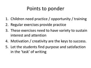 Points to ponder
1. Children need practice / opportunity / training
2. Regular exercises provide practice
3. These exercises need to have variety to sustain
interest and attention
4. Motivation / creativity are the keys to success.
5. Let the students find purpose and satisfaction
in the ‘task’ of writing
 