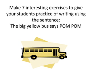 Make 7 interesting exercises to give
your students practice of writing using
the sentence:
The big yellow bus says POM POM
 