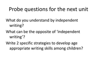 Probe questions for the next unit
What do you understand by independent
writing?
What can be the opposite of ‘independent
writing’?
Write 2 specific strategies to develop age
appropriate writing skills among children?
 