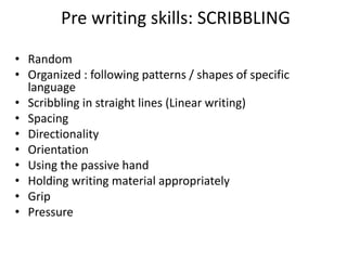 Pre writing skills: SCRIBBLING
• Random
• Organized : following patterns / shapes of specific
language
• Scribbling in straight lines (Linear writing)
• Spacing
• Directionality
• Orientation
• Using the passive hand
• Holding writing material appropriately
• Grip
• Pressure
 