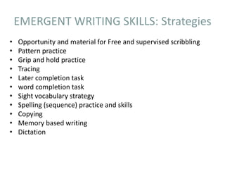 EMERGENT WRITING SKILLS: Strategies
• Opportunity and material for Free and supervised scribbling
• Pattern practice
• Grip and hold practice
• Tracing
• Later completion task
• word completion task
• Sight vocabulary strategy
• Spelling (sequence) practice and skills
• Copying
• Memory based writing
• Dictation
 