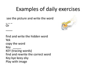 Examples of daily exercises
see the picture and write the word
_ _ _
Or
____
find and write the hidden word
Yek
copy the word
Key _____
KEY (tracing words)
find and rewrite the correct word
Key kye keey eky
Play with image
 