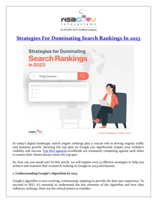 Strategies For Dominating Search Rankings In 2023
In today’s digital landscape, search engine rankings play a crucial role in driving organic traffic
and business growth. Securing the top spot on Google can significantly impact your website’s
visibility and success. Top SEO agencies worldwide are constantly competing against each other
to ensure their clients always retain the top spot.
So, how can you stand out? In this article, we will explore over 15 effective strategies to help you
achieve and maintain that coveted #1 ranking on Google in 2023 and beyond.
1. Understanding Google’s Algorithm In 2023
Google’s algorithm is ever-evolving, continuously adapting to provide the best user experience. To
succeed in SEO, it’s essential to understand the key elements of the algorithm and how they
influence rankings. Here are the critical points to consider:
 