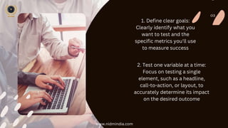 03
1. Define clear goals:
Clearly identify what you
want to test and the
specific metrics you'll use
to measure success
2. Test one variable at a time:
Focus on testing a single
element, such as a headline,
call-to-action, or layout, to
accurately determine its impact
on the desired outcome
www.nidmindia.com
 