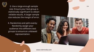 04
3. Use a large enough sample
size: Ensure your test group is
statistically significant to obtain
reliable results. A larger sample
size reduces the margin of error.
4. Randomize and split evenly:
Randomly assign your
audience into different test
groups to ensure an unbiased
representation.
www.nidmindia.com
 