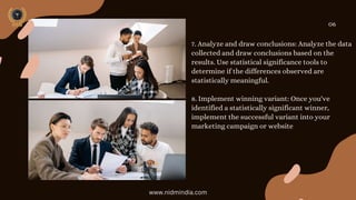 7. Analyze and draw conclusions: Analyze the data
collected and draw conclusions based on the
results. Use statistical significance tools to
determine if the differences observed are
statistically meaningful.
8. Implement winning variant: Once you've
identified a statistically significant winner,
implement the successful variant into your
marketing campaign or website
06
www.nidmindia.com
 