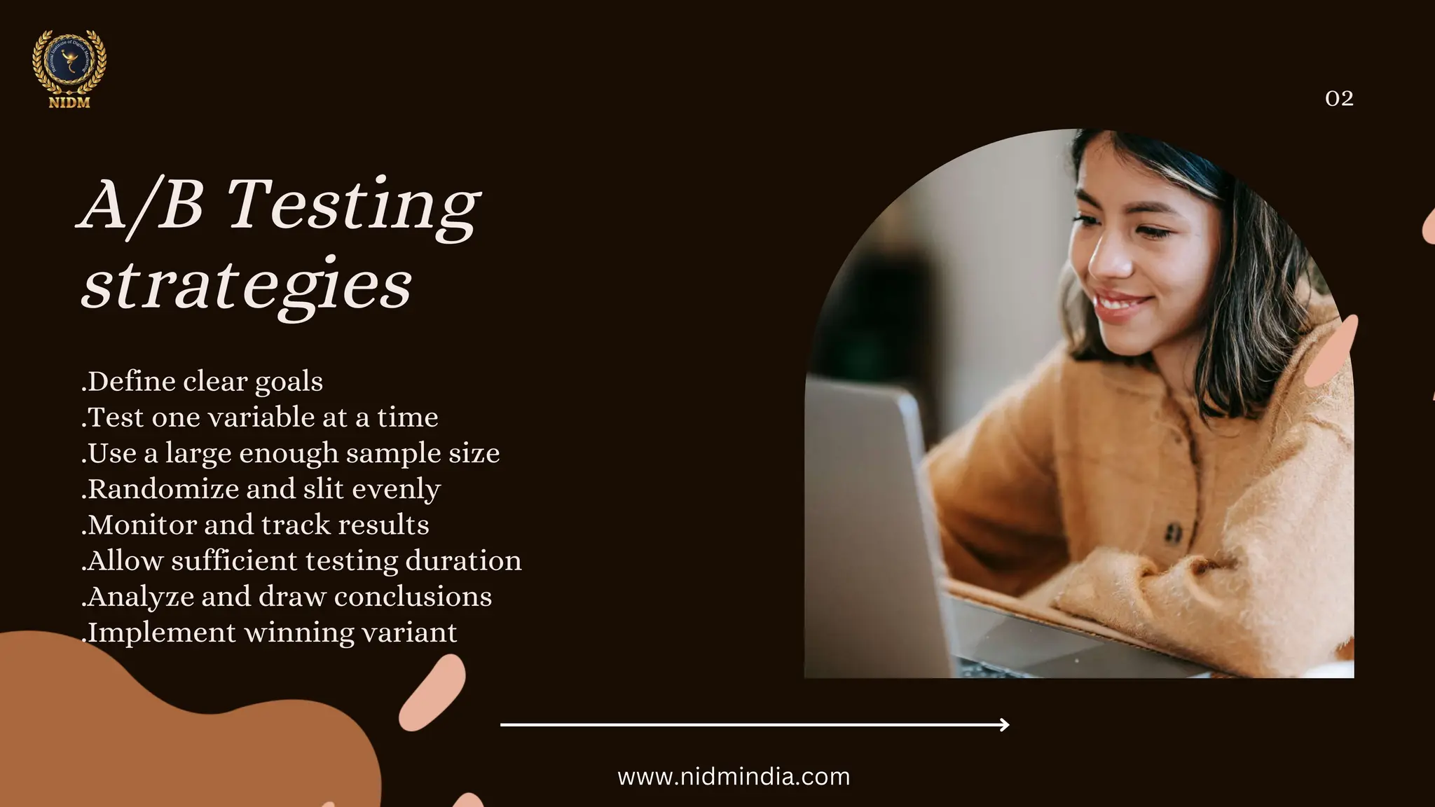 A/B Testing
strategies
.Define clear goals
.Test one variable at a time
.Use a large enough sample size
.Randomize and slit evenly
.Monitor and track results
.Allow sufficient testing duration
.Analyze and draw conclusions
.Implement winning variant
02
www.nidmindia.com
 