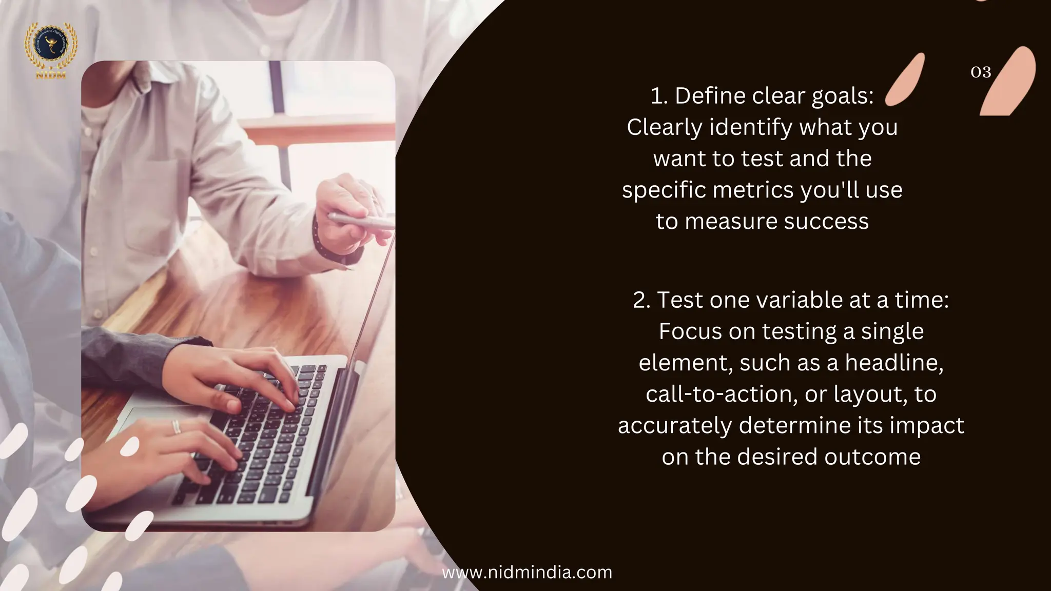 03
1. Define clear goals:
Clearly identify what you
want to test and the
specific metrics you'll use
to measure success
2. Test one variable at a time:
Focus on testing a single
element, such as a headline,
call-to-action, or layout, to
accurately determine its impact
on the desired outcome
www.nidmindia.com
 