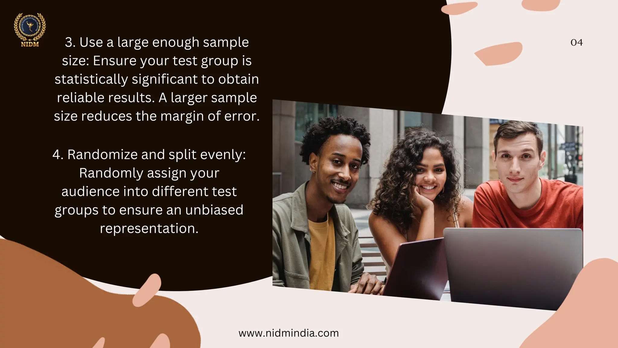 04
3. Use a large enough sample
size: Ensure your test group is
statistically significant to obtain
reliable results. A larger sample
size reduces the margin of error.
4. Randomize and split evenly:
Randomly assign your
audience into different test
groups to ensure an unbiased
representation.
www.nidmindia.com
 