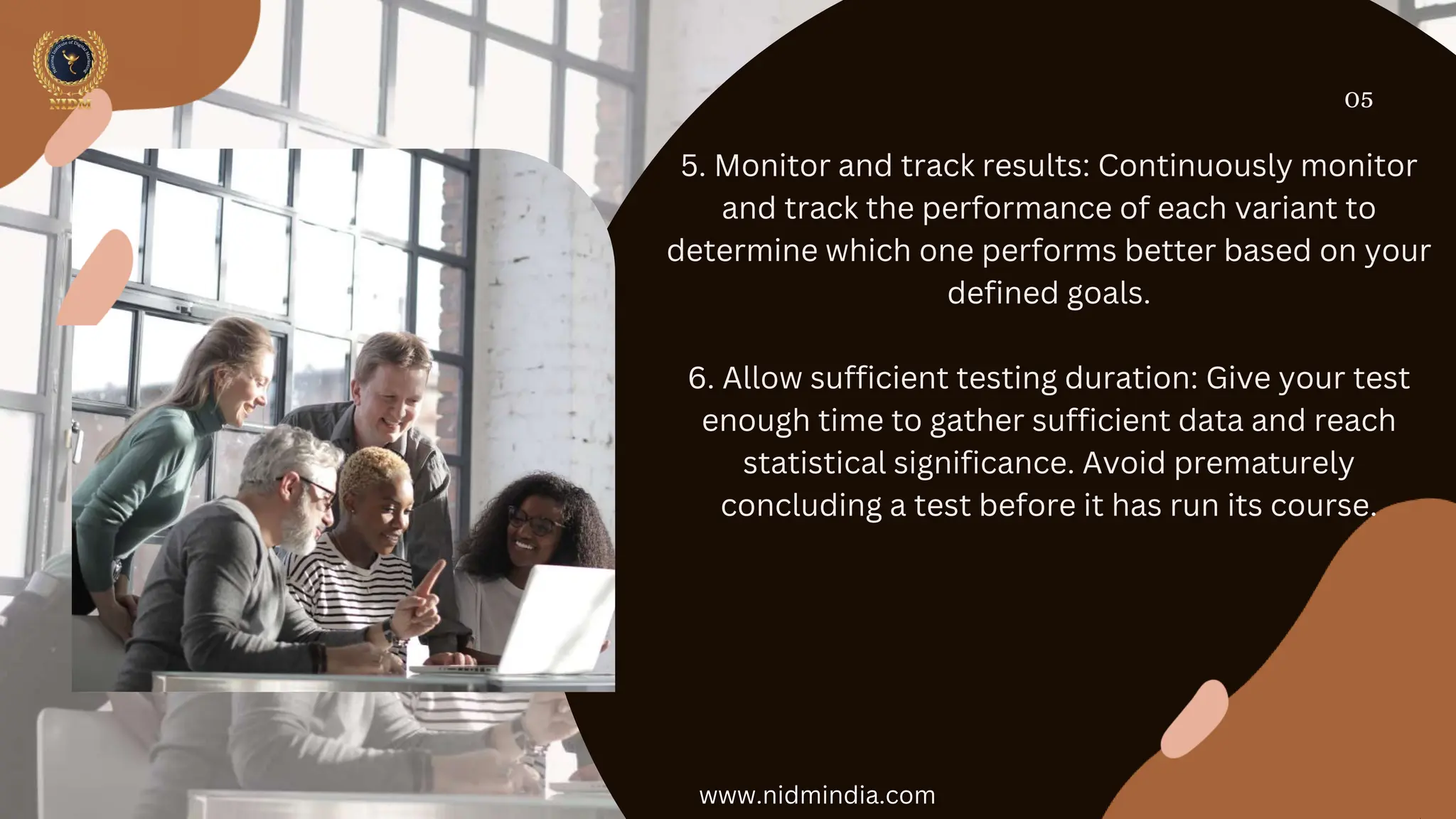 05
5. Monitor and track results: Continuously monitor
and track the performance of each variant to
determine which one performs better based on your
defined goals.
6. Allow sufficient testing duration: Give your test
enough time to gather sufficient data and reach
statistical significance. Avoid prematurely
concluding a test before it has run its course.
www.nidmindia.com
 