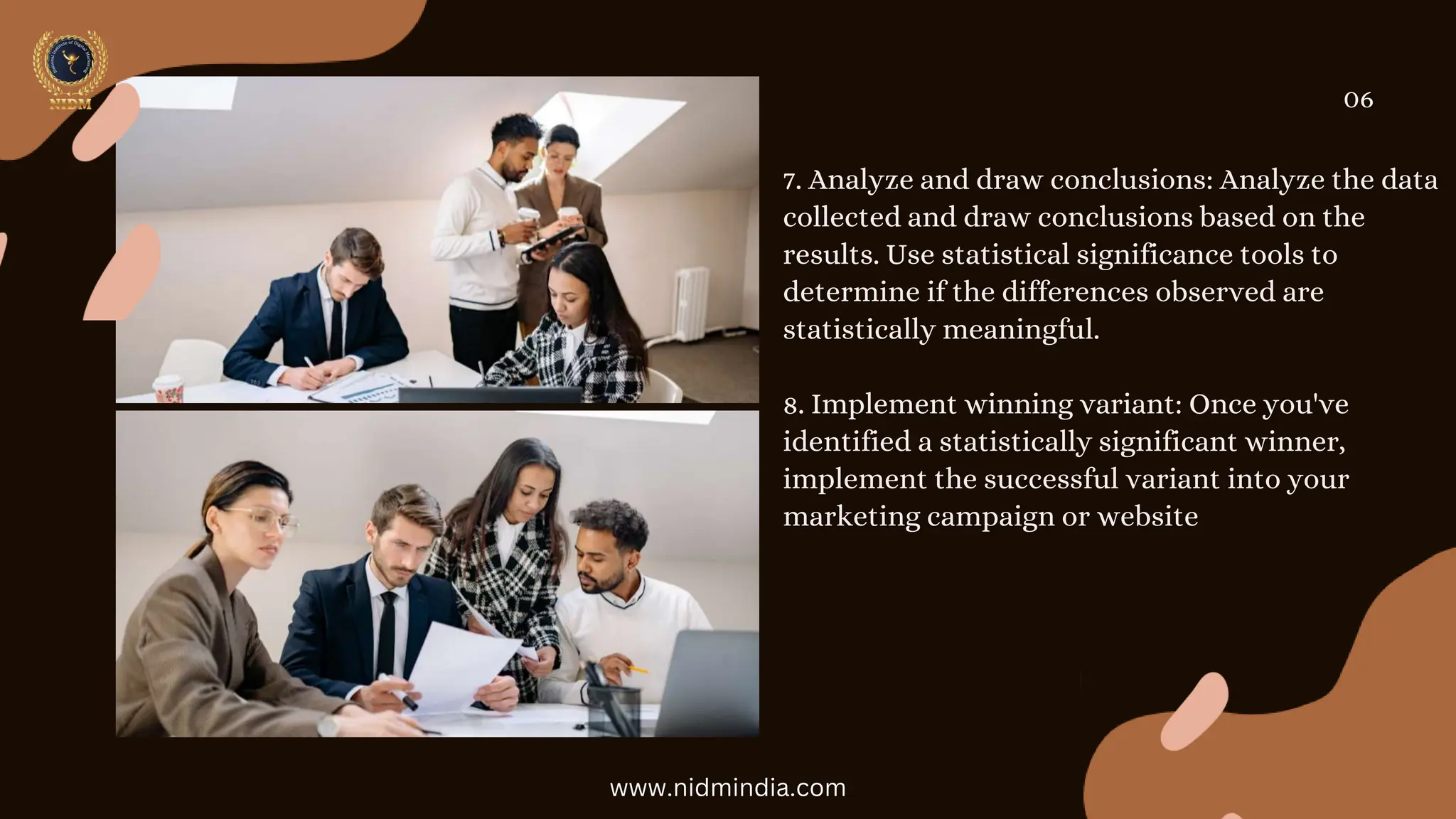 7. Analyze and draw conclusions: Analyze the data
collected and draw conclusions based on the
results. Use statistical significance tools to
determine if the differences observed are
statistically meaningful.
8. Implement winning variant: Once you've
identified a statistically significant winner,
implement the successful variant into your
marketing campaign or website
06
www.nidmindia.com
 