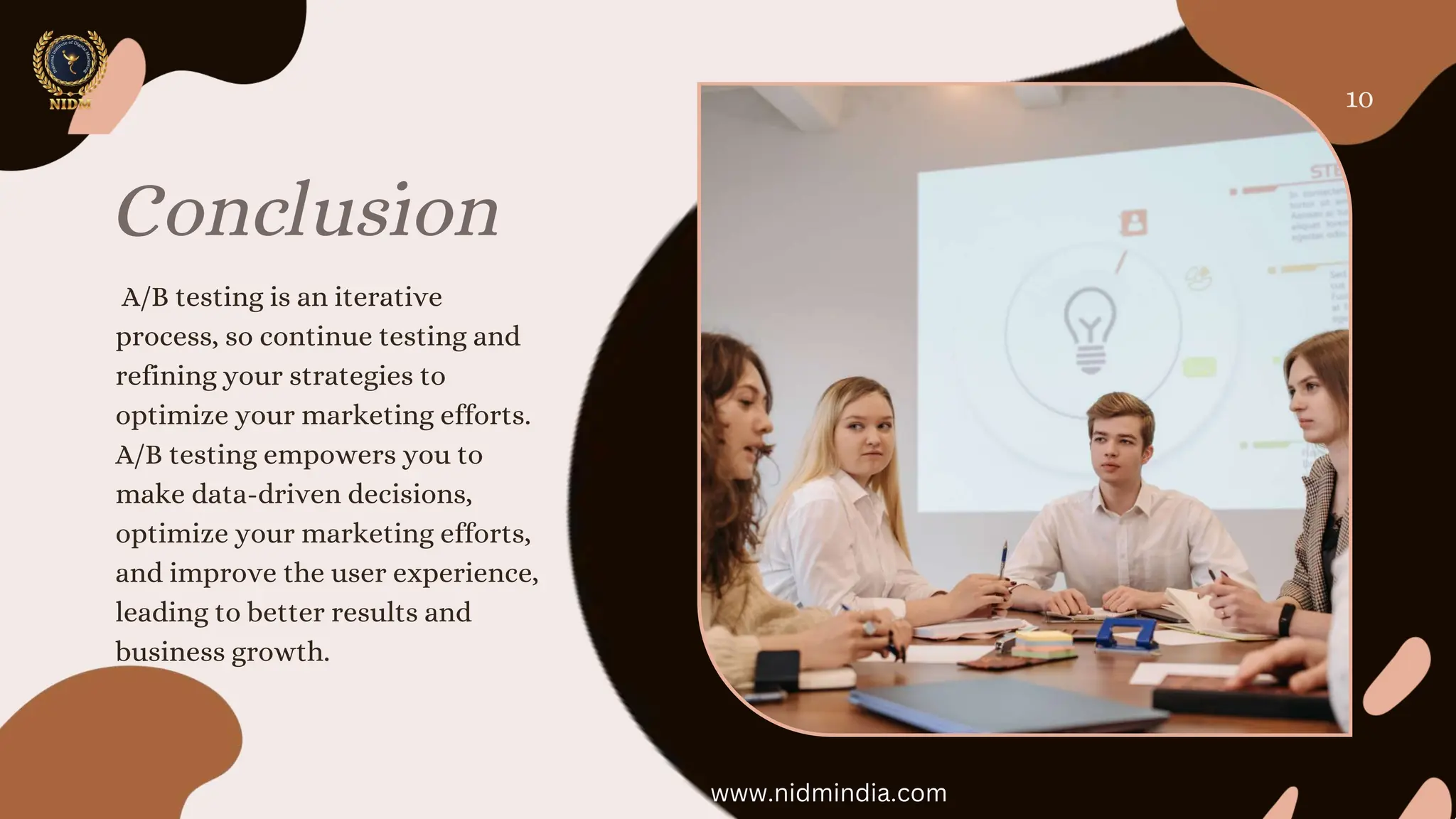 Conclusion
A/B testing is an iterative
process, so continue testing and
refining your strategies to
optimize your marketing efforts.
A/B testing empowers you to
make data-driven decisions,
optimize your marketing efforts,
and improve the user experience,
leading to better results and
business growth.
10
www.nidmindia.com
 