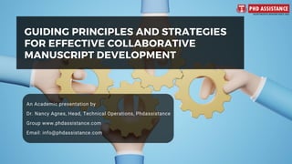 GUIDING PRINCIPLES AND STRATEGIES
GUIDING PRINCIPLES AND STRATEGIES
FOR EFFECTIVE COLLABORATIVE
FOR EFFECTIVE COLLABORATIVE
MANUSCRIPT DEVELOPMENT
MANUSCRIPT DEVELOPMENT
An Academic presentation by
Dr. Nancy Agnes, Head, Technical Operations, Phdassistance
Group www.phdassistance.com
Email: info@phdassistance.com
 