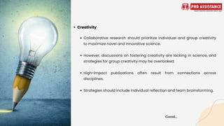 Collaborative research should prioritize individual and group creativity
to maximize novel and innovative science.
However, discussions on fostering creativity are lacking in science, and
strategies for group creativity may be overlooked.
High-impact publications often result from connections across
disciplines.
Strategies should include individual reflection and team brainstorming.
Creativity
Contd...
 