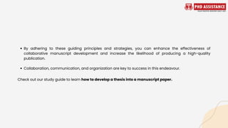 By adhering to these guiding principles and strategies, you can enhance the effectiveness of
collaborative manuscript development and increase the likelihood of producing a high-quality
publication.
Collaboration, communication, and organization are key to success in this endeavour.
Check out our study guide to learn how to develop a thesis into a manuscript paper.
 