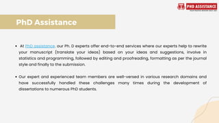 At PhD assistance, our Ph. D experts offer end-to-end services where our experts help to rewrite
your manuscript (translate your ideas) based on your ideas and suggestions, involve in
statistics and programming, followed by editing and proofreading, formatting as per the journal
style and finally to the submission.
Our expert and experienced team members are well-versed in various research domains and
have successfully handled these challenges many times during the development of
dissertations to numerous PhD students.
PhD Assistance
 