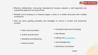 Effective collaborative manuscript development process requires a well-organized and
cooperative approach among authors.
Whether you're working on a research paper, a book, or a written document with multiple
contributors.
Here are some guiding principles and strategies to ensure a smooth and productive
process:
Clear Communication
Outline and Structure,
Deadlines and Milestones,
Version Control,
Consistent Style and Formatting,
Peer Review,
Editing and Proofreading,
Acknowledgments,
Submission and Review
Contd...
 