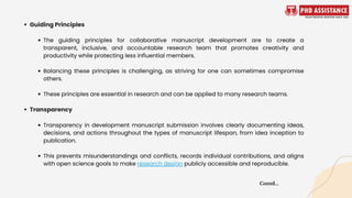 Guiding Principles
The guiding principles for collaborative manuscript development are to create a
transparent, inclusive, and accountable research team that promotes creativity and
productivity while protecting less influential members.
Balancing these principles is challenging, as striving for one can sometimes compromise
others.
These principles are essential in research and can be applied to many research teams.
Transparency
Transparency in development manuscript submission involves clearly documenting ideas,
decisions, and actions throughout the types of manuscript lifespan, from idea inception to
publication.
This prevents misunderstandings and conflicts, records individual contributions, and aligns
with open science goals to make research design publicly accessible and reproducible.
Contd...
 