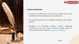 Inclusivity and fairness are crucial in large collaborative writing
examples with diverse backgrounds and disciplines.
This promotes innovation and creativity, leading to high-impact
science.
Strategies for promoting inclusion include enhancing
interpersonal skills and social sensitivity through teamwork
exercises rather than individual manuscripts in research.
Inclusion and fairness
Contd...
 