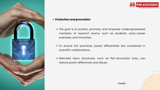 The goal is to protect, promote, and empower underrepresented
members of research teams, such as students, early-career
scientists, and minorities.
To ensure fair practices, power differentials are considered in
scientific collaborations.
Alternate team structures, such as flat-structured ones, can
reduce power differences and abuse.
Protection and promotion
Contd...
 