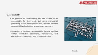 The principle of co-authorship requires authors to be
accountable for their work, but some manuscript
publishing, like multidisciplinary ones, requires different
accountability distributions among team members.
Strategies to facilitate accountability include drafting
author contribution statements, transparency, and
discussions on contributor ship vs. accountability.
Accountability
Contd...
 