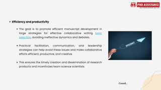 The goal is to promote efficient manuscript development in
large strategies for effective collaborative writing topic
selection, avoiding ineffective dynamics and debates.
Practical facilitation, communication, and leadership
strategies can help avoid these issues and make collaborative
efforts efficient, productive, and creative.
This ensures the timely creation and dissemination of research
products and incentivizes team science scientists.
Efficiency and productivity
Contd...
 