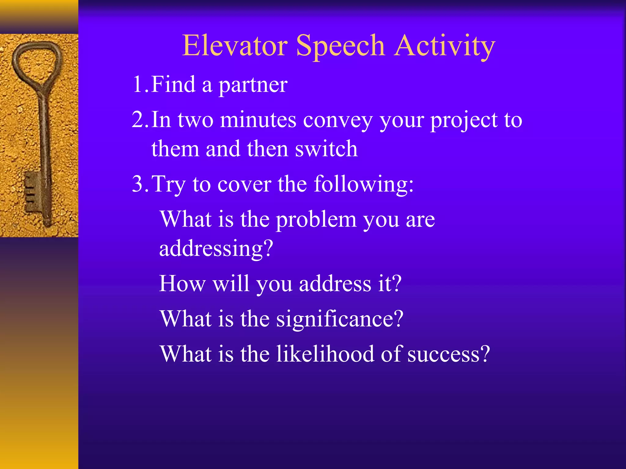 Elevator Speech Activity
1.Find a partner
2.In two minutes convey your project to
them and then switch
3.Try to cover the following:
What is the problem you are
addressing?
How will you address it?
What is the significance?
What is the likelihood of success?
 