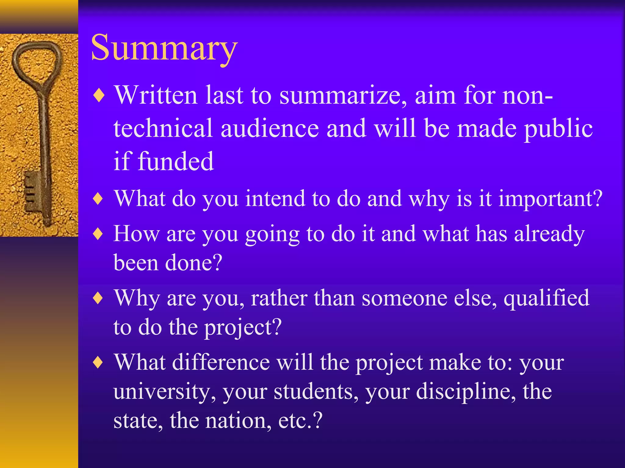 Summary
♦ Written last to summarize, aim for non-
technical audience and will be made public
if funded
♦ What do you intend to do and why is it important?
♦ How are you going to do it and what has already
been done?
♦ Why are you, rather than someone else, qualified
to do the project?
♦ What difference will the project make to: your
university, your students, your discipline, the
state, the nation, etc.?
 