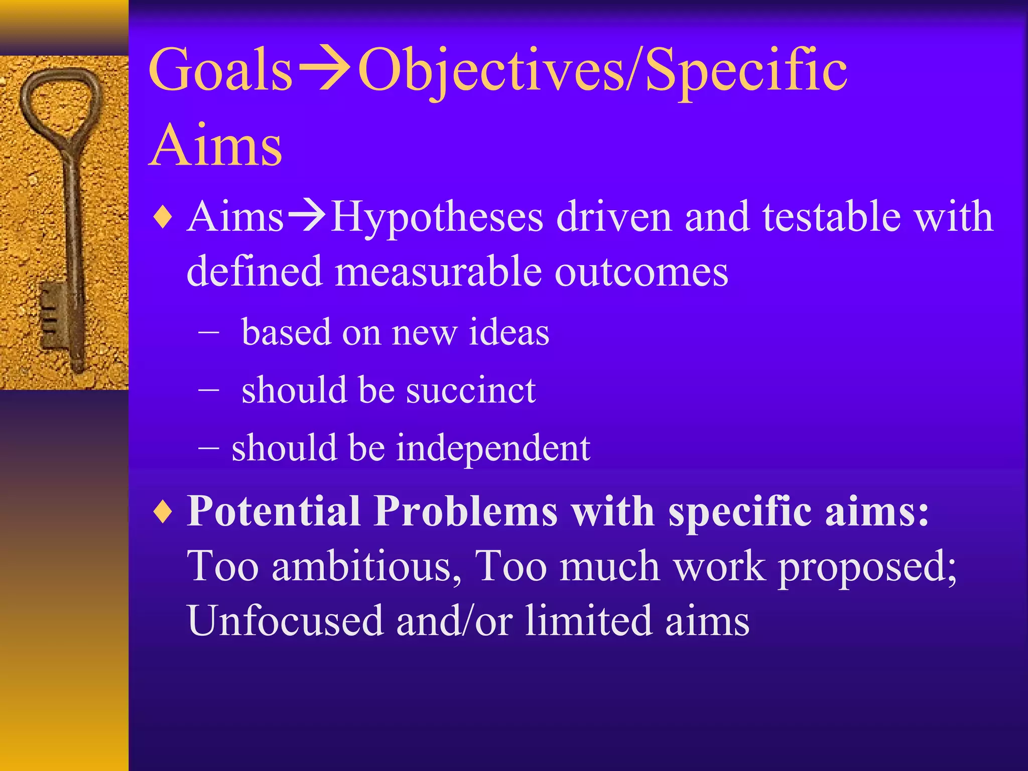 GoalsObjectives/Specific
Aims
♦ AimsHypotheses driven and testable with
defined measurable outcomes
– based on new ideas
– should be succinct
– should be independent
♦ Potential Problems with specific aims:
Too ambitious, Too much work proposed;
Unfocused and/or limited aims
 