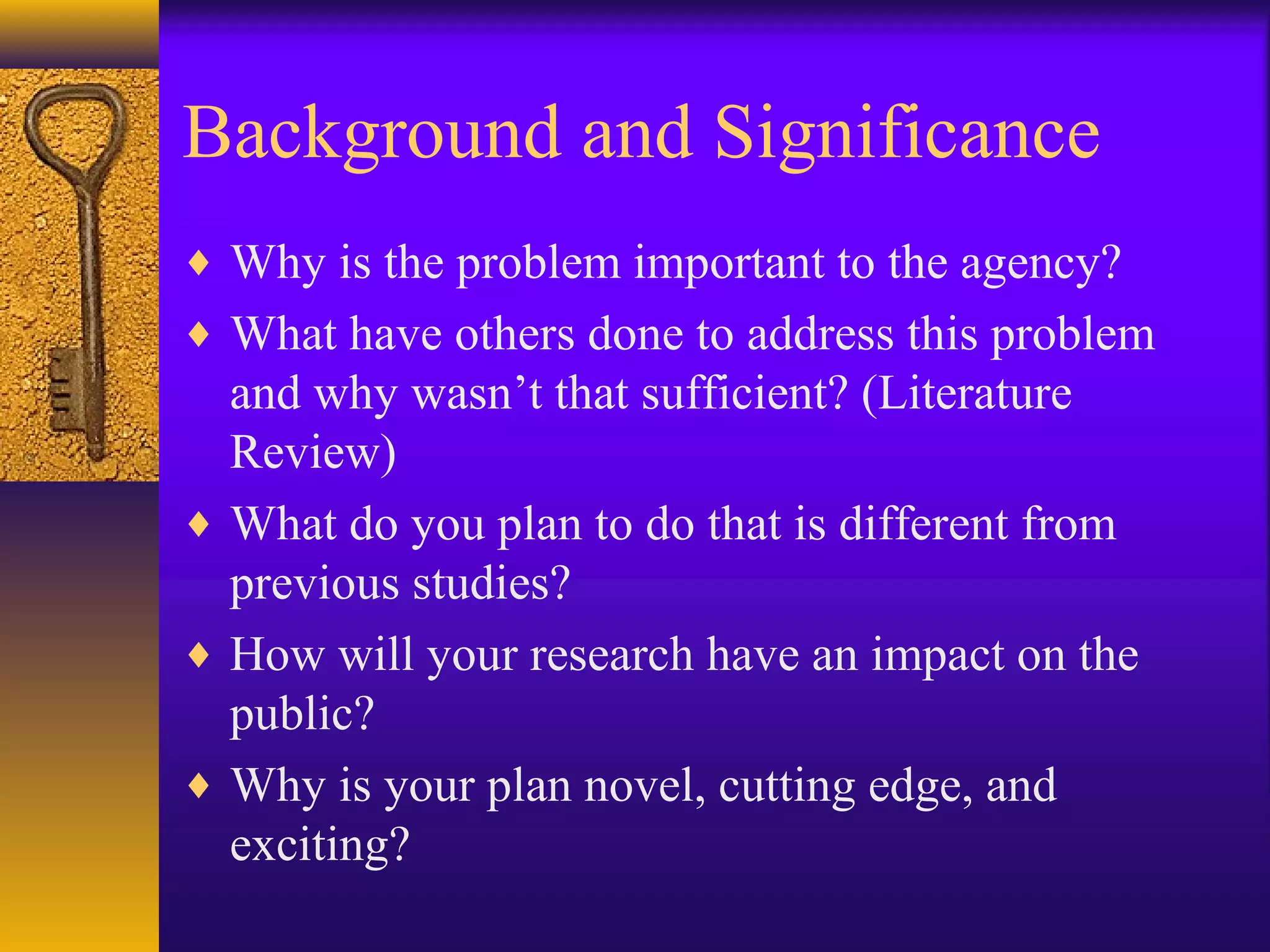 Background and Significance
♦ Why is the problem important to the agency?
♦ What have others done to address this problem
and why wasn’t that sufficient? (Literature
Review)
♦ What do you plan to do that is different from
previous studies?
♦ How will your research have an impact on the
public?
♦ Why is your plan novel, cutting edge, and
exciting?
 